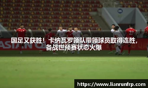 国足又获胜！卡纳瓦罗领队带领球员取得连胜，备战世预赛状态火爆